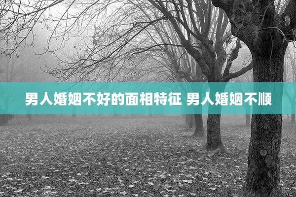 男人婚姻不好的面相特征 男人婚姻不顺