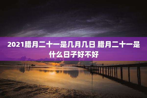 2021腊月二十一是几月几日 腊月二十一是什么日子好不好