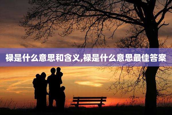 禄是什么意思和含义,禄是什么意思最佳答案