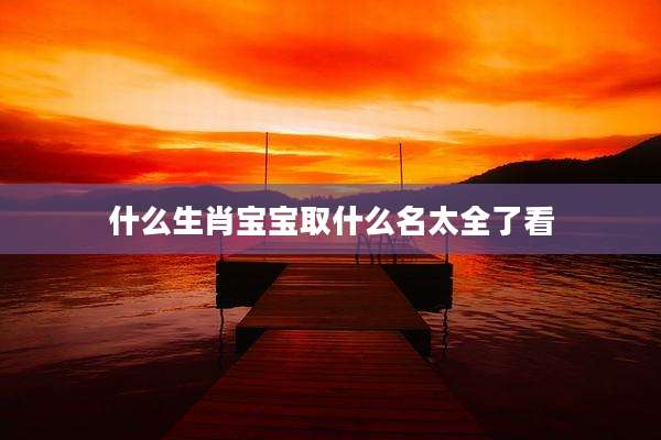 什么生肖宝宝取什么名太全了看
