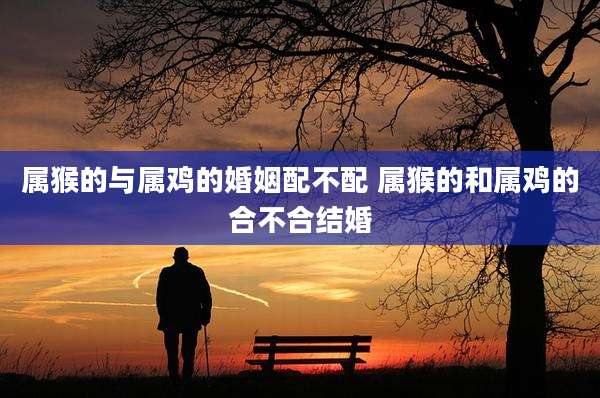 属猴的与属鸡的婚姻配不配 属猴的和属鸡的合不合结婚