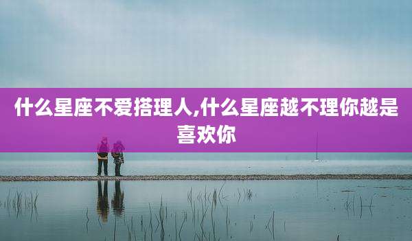 什么星座不爱搭理人,什么星座越不理你越是喜欢你