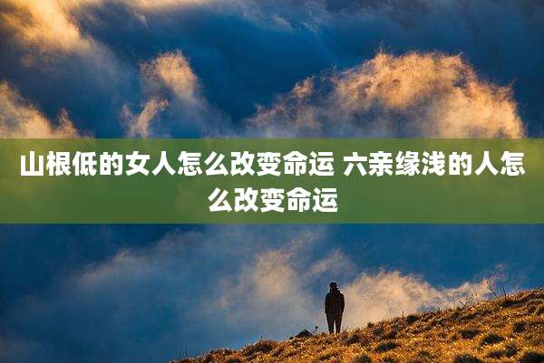 山根低的女人怎么改变命运 六亲缘浅的人怎么改变命运