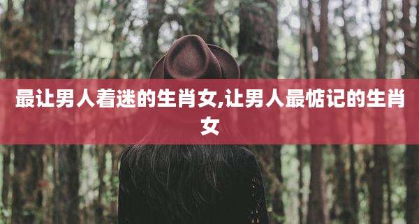最让男人着迷的生肖女,让男人最惦记的生肖女