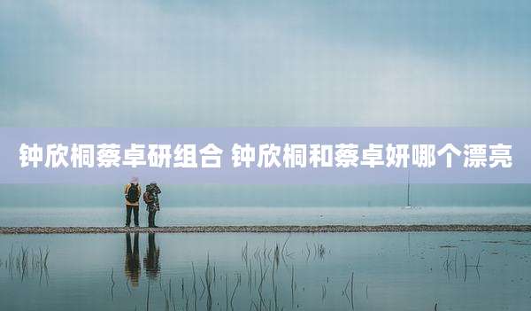 钟欣桐蔡卓研组合 钟欣桐和蔡卓妍哪个漂亮