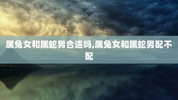 属兔女和属蛇男合适吗,属兔女和属蛇男配不配