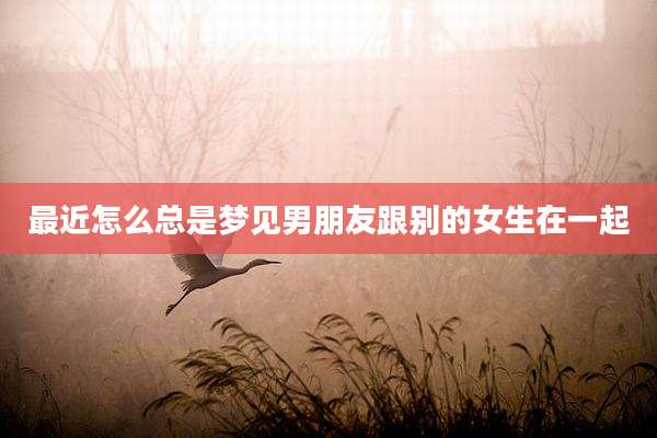 最近怎么总是梦见男朋友跟别的女生在一起