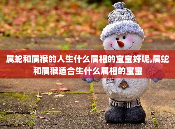 属蛇和属猴的人生什么属相的宝宝好呢,属蛇和属猴适合生什么属相的宝宝