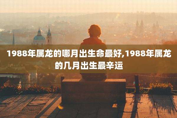 1988年属龙的哪月出生命最好,1988年属龙的几月出生最辛运