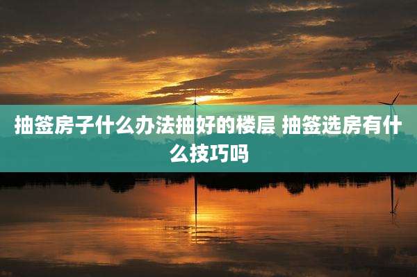 抽签房子什么办法抽好的楼层 抽签选房有什么技巧吗