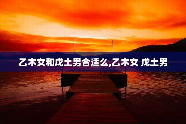 乙木女和戊土男合适么,乙木女 戊土男