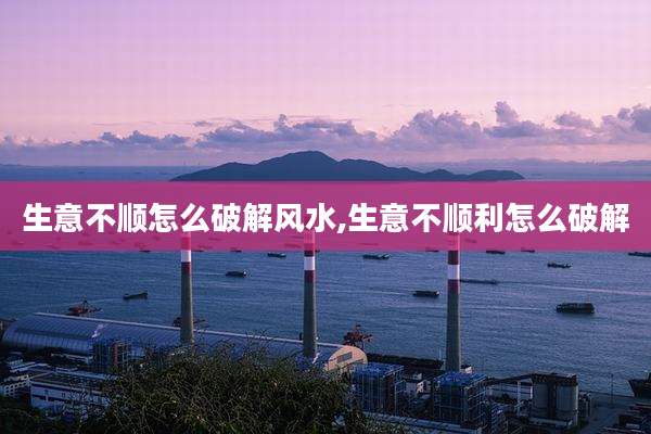 生意不顺怎么破解风水,生意不顺利怎么破解