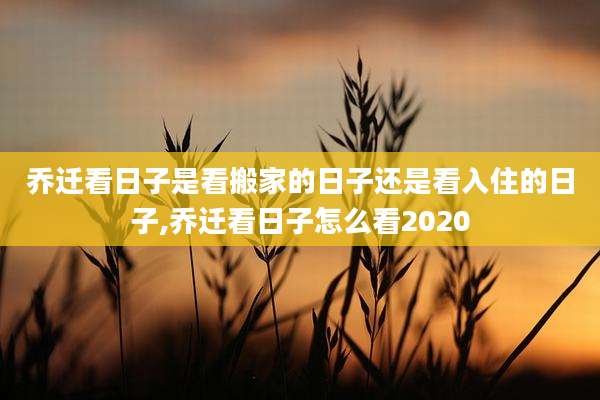 乔迁看日子是看搬家的日子还是看入住的日子,乔迁看日子怎么看2020