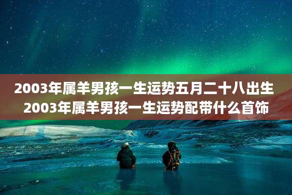 2003年属羊男孩一生运势五月二十八出生 2003年属羊男孩一生运势配带什么首饰