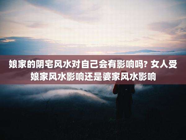 娘家的阴宅风水对自己会有影响吗? 女人受娘家风水影响还是婆家风水影响