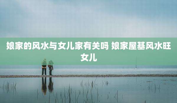 娘家的风水与女儿家有关吗 娘家屋基风水旺女儿