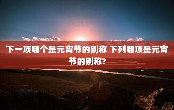 下一项哪个是元宵节的别称 下列哪项是元宵节的别称?