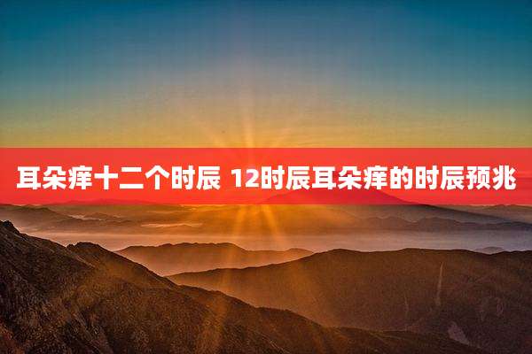 耳朵痒十二个时辰 12时辰耳朵痒的时辰预兆