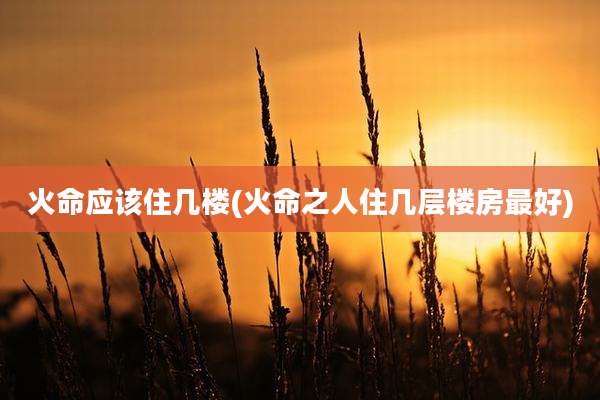 火命应该住几楼(火命之人住几层楼房最好)