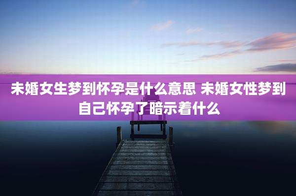 未婚女生梦到怀孕是什么意思 未婚女性梦到自己怀孕了暗示着什么