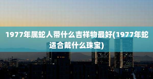 1977年属蛇人带什么吉祥物最好(1977年蛇适合戴什么珠宝)