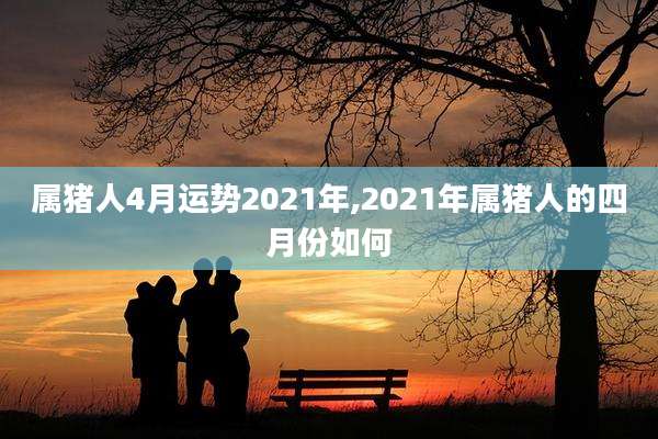 属猪人4月运势2021年,2021年属猪人的四月份如何