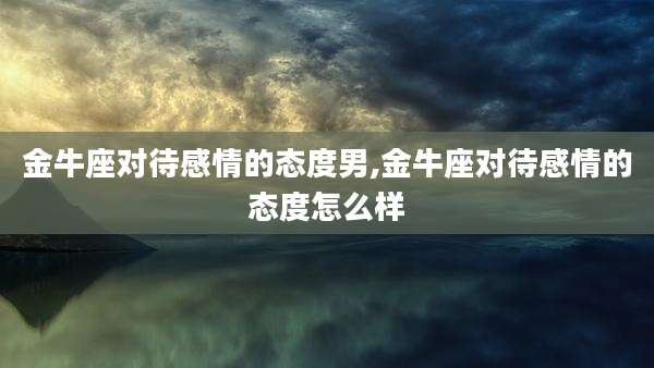 金牛座对待感情的态度男,金牛座对待感情的态度怎么样