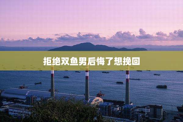 拒绝双鱼男后悔了想挽回