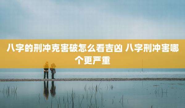 八字的刑冲克害破怎么看吉凶 八字刑冲害哪个更严重