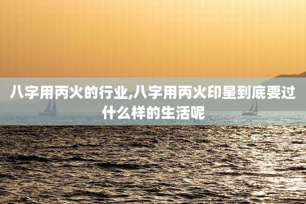 八字用丙火的行业,八字用丙火印星到底要过什么样的生活呢