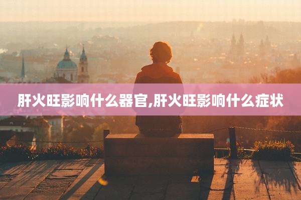 肝火旺影响什么器官,肝火旺影响什么症状