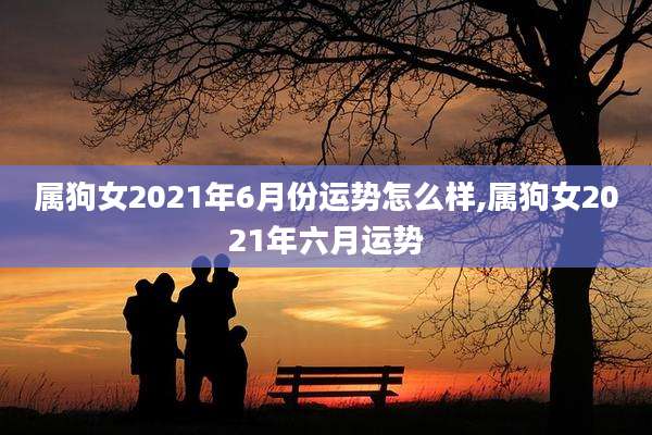 属狗女2021年6月份运势怎么样,属狗女2021年六月运势
