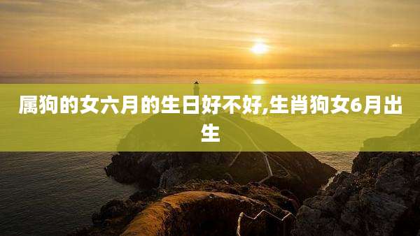 属狗的女六月的生日好不好,生肖狗女6月出生