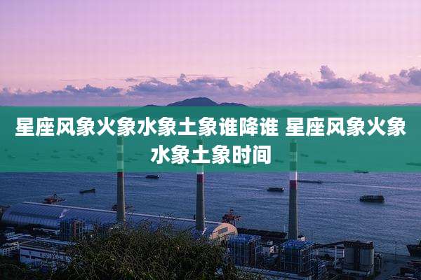 星座风象火象水象土象谁降谁 星座风象火象水象土象时间