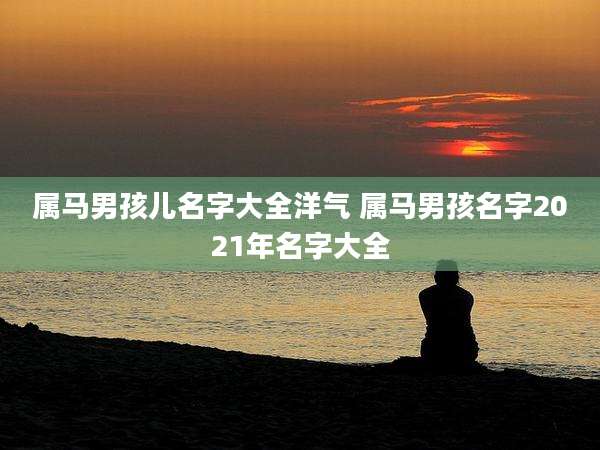 属马男孩儿名字大全洋气 属马男孩名字2021年名字大全