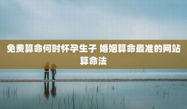 免费算命何时怀孕生子 婚姻算命最准的网站算命法