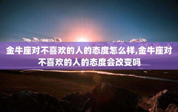 金牛座对不喜欢的人的态度怎么样,金牛座对不喜欢的人的态度会改变吗