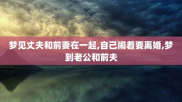 梦见丈夫和前妻在一起,自己闹着要离婚,梦到老公和前夫