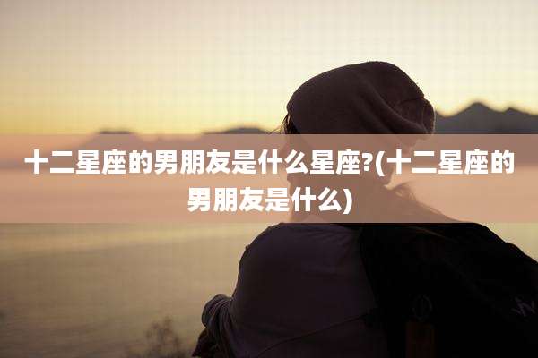十二星座的男朋友是什么星座?(十二星座的男朋友是什么)