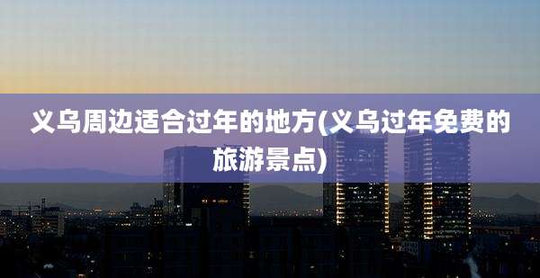 义乌周边适合过年的地方(义乌过年免费的旅游景点)