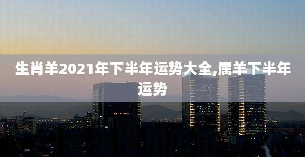 生肖羊2021年下半年运势大全,属羊下半年运势