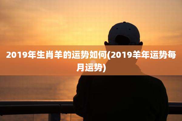 2019年生肖羊的运势如何(2019羊年运势每月运势)