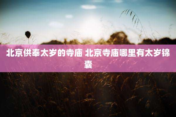 北京供奉太岁的寺庙 北京寺庙哪里有太岁锦囊