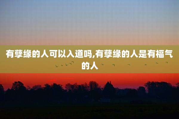 有孽缘的人可以入道吗,有孽缘的人是有福气的人