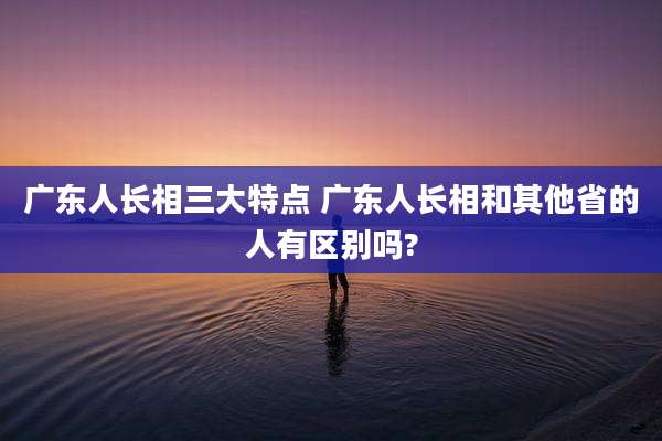 广东人长相三大特点 广东人长相和其他省的人有区别吗?