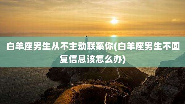 白羊座男生从不主动联系你(白羊座男生不回复信息该怎么办)