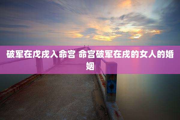 破军在戊戌入命宫 命宫破军在戌的女人的婚姻
