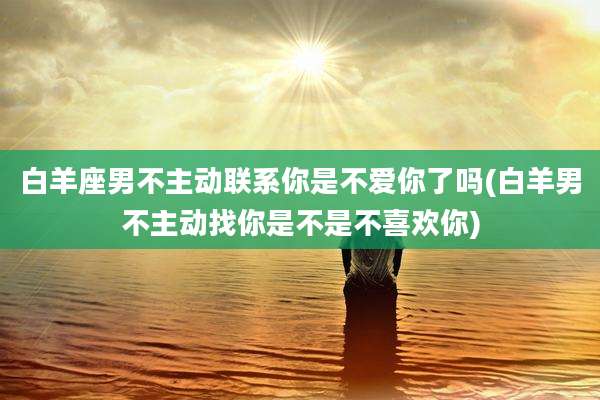 白羊座男不主动联系你是不爱你了吗(白羊男不主动找你是不是不喜欢你)