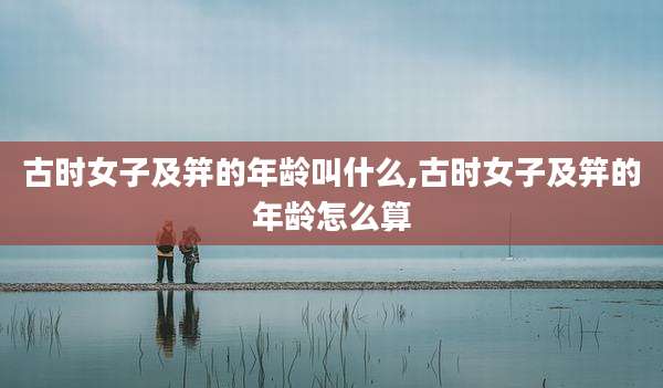 古时女子及笄的年龄叫什么,古时女子及笄的年龄怎么算