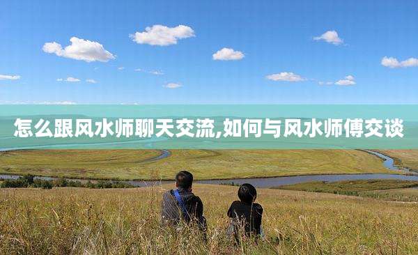 怎么跟风水师聊天交流,如何与风水师傅交谈